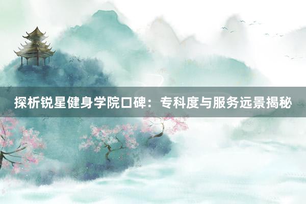 探析锐星健身学院口碑：专科度与服务远景揭秘