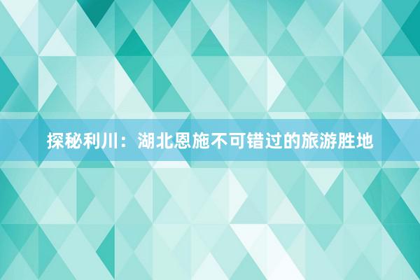 探秘利川：湖北恩施不可错过的旅游胜地