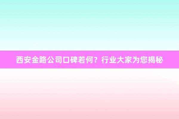 西安金路公司口碑若何？行业大家为您揭秘