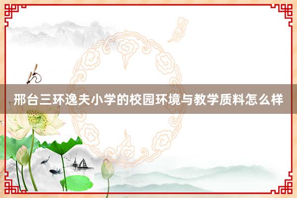 邢台三环逸夫小学的校园环境与教学质料怎么样