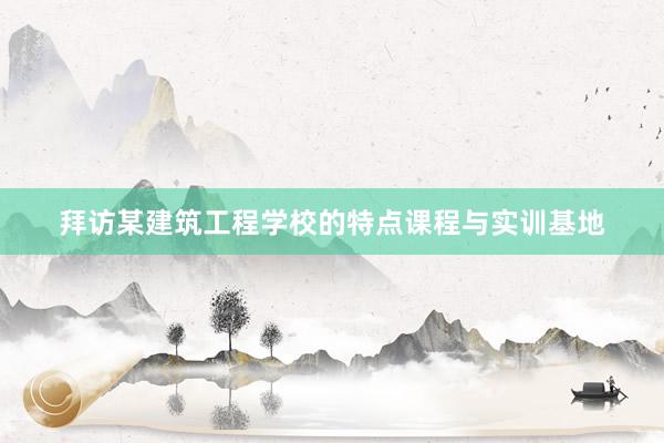 拜访某建筑工程学校的特点课程与实训基地