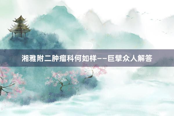 湘雅附二肿瘤科何如样——巨擘众人解答