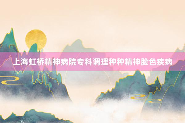 上海虹桥精神病院专科调理种种精神脸色疾病