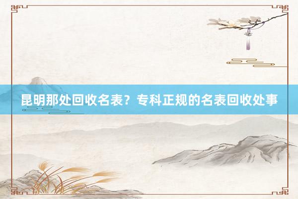 昆明那处回收名表？专科正规的名表回收处事