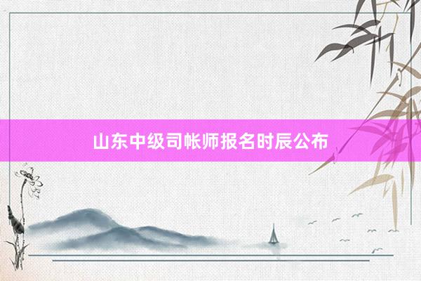 山东中级司帐师报名时辰公布