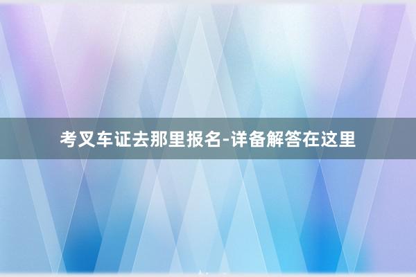 考叉车证去那里报名-详备解答在这里