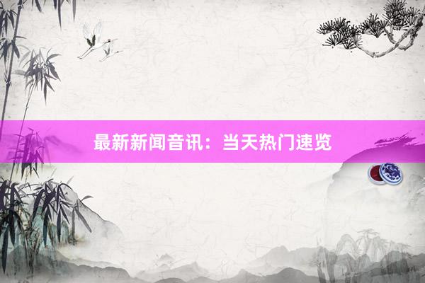 最新新闻音讯：当天热门速览