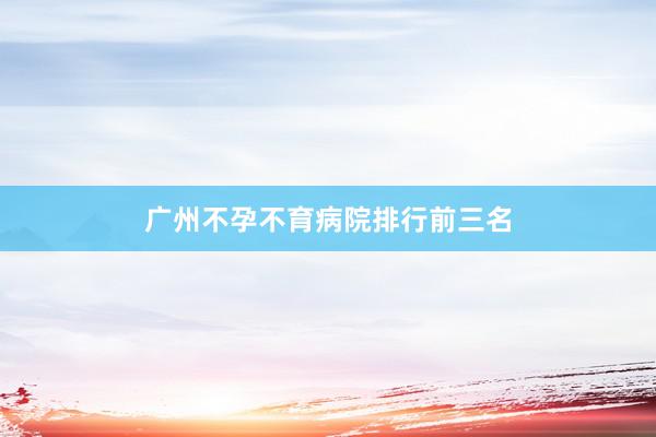 广州不孕不育病院排行前三名